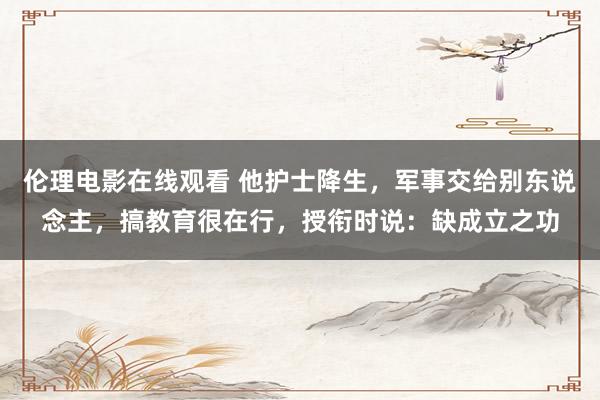 伦理电影在线观看 他护士降生，军事交给别东说念主，搞教育很在行，授衔时说：缺成立之功