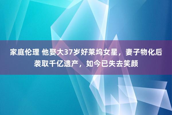 家庭伦理 他娶大37岁好莱坞女星，妻子物化后袭取千亿遗产，如今已失去笑颜