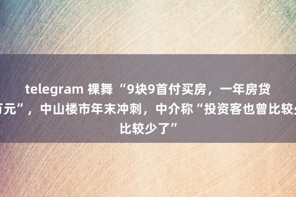 telegram 裸舞 “9块9首付买房，一年房贷3.5万元”，中山楼市年末冲刺，中介称“投资客也曾比较少了”