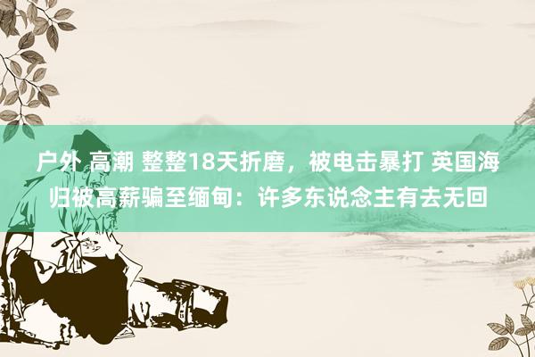 户外 高潮 整整18天折磨，被电击暴打 英国海归被高薪骗至缅甸：许多东说念主有去无回