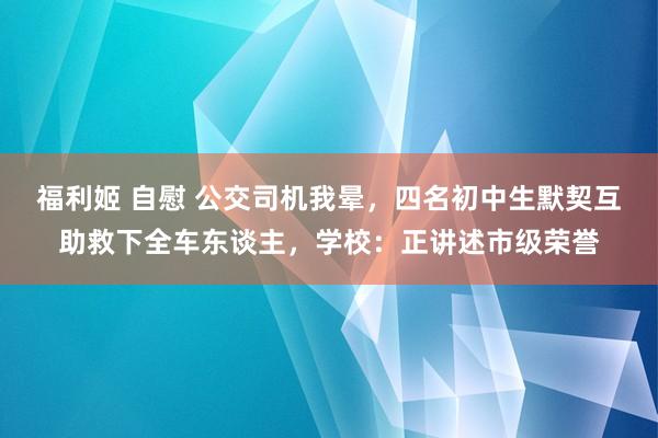 福利姬 自慰 公交司机我晕，四名初中生默契互助救下全车东谈主，学校：正讲述市级荣誉