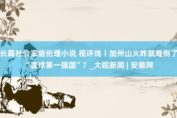 长篇社会家庭伦理小说 视评线丨加州山火咋就难倒了“寰球第一强国”？_大皖新闻 | 安徽网