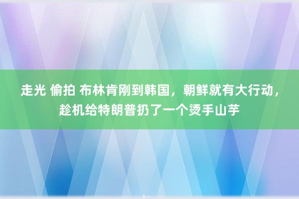 走光 偷拍 布林肯刚到韩国，朝鲜就有大行动，趁机给特朗普扔了一个烫手山芋