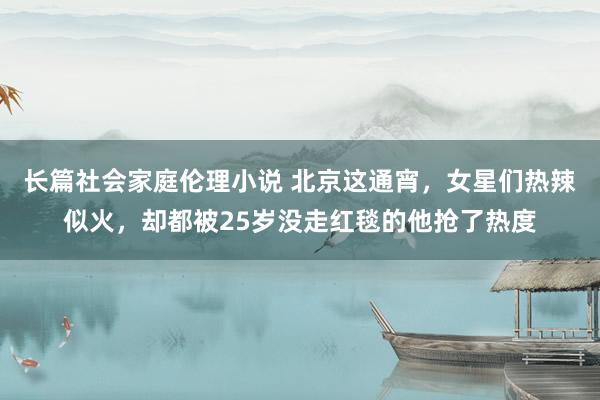 长篇社会家庭伦理小说 北京这通宵，女星们热辣似火，却都被25岁没走红毯的他抢了热度