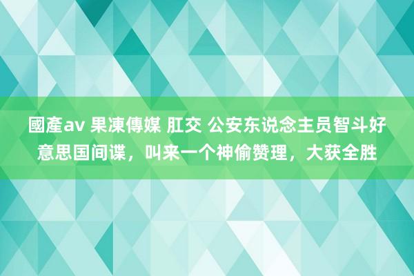 國產av 果凍傳媒 肛交 公安东说念主员智斗好意思国间谍，叫来一个神偷赞理，大获全胜