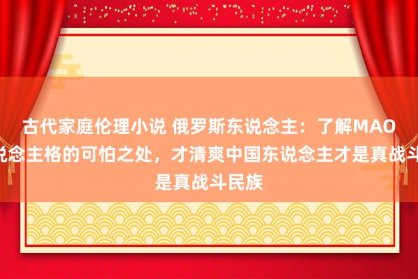 古代家庭伦理小说 俄罗斯东说念主：了解MAOA东说念主格的可怕之处，才清爽中国东说念主才是真战斗民族