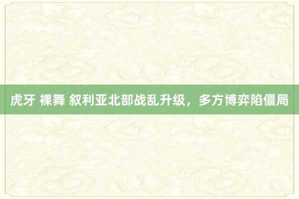 虎牙 裸舞 叙利亚北部战乱升级，多方博弈陷僵局