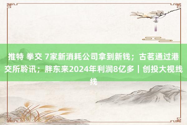 推特 拳交 7家新消耗公司拿到新钱；古茗通过港交所聆讯；胖东来2024年利润8亿多｜创投大视线