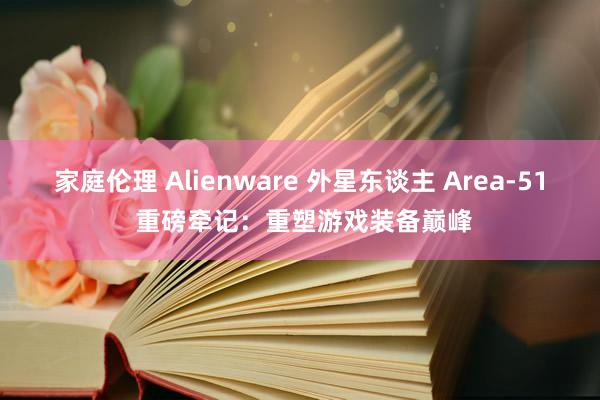 家庭伦理 Alienware 外星东谈主 Area-51 重磅牵记：重塑游戏装备巅峰