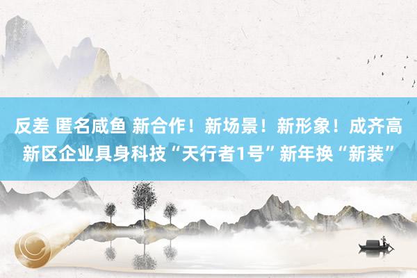 反差 匿名咸鱼 新合作！新场景！新形象！成齐高新区企业具身科技“天行者1号”新年换“新装”