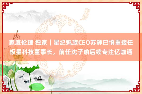 家庭伦理 独家｜星纪魅族CEO苏静已慎重接任极星科技董事长，前任沈子瑜后续专注亿咖通