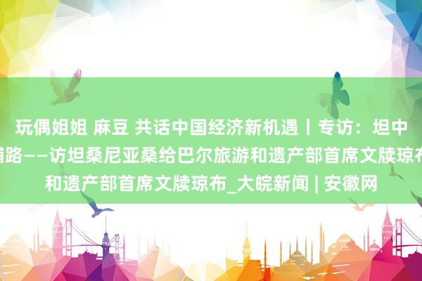 玩偶姐姐 麻豆 共话中国经济新机遇丨专访：坦中友谊为多规模谐和铺路——访坦桑尼亚桑给巴尔旅游和遗产部首席文牍琼布_大皖新闻 | 安徽网