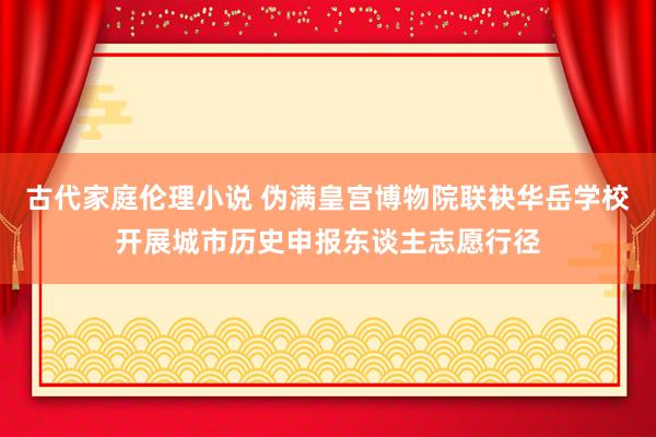 古代家庭伦理小说 伪满皇宫博物院联袂华岳学校开展城市历史申报东谈主志愿行径