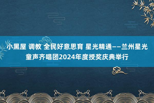 小黑屋 调教 全民好意思育 星光精通——兰州星光童声齐唱团2024年度授奖庆典举行