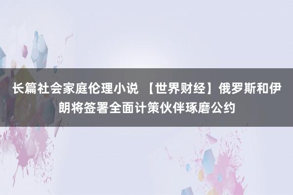 长篇社会家庭伦理小说 【世界财经】俄罗斯和伊朗将签署全面计策伙伴琢磨公约