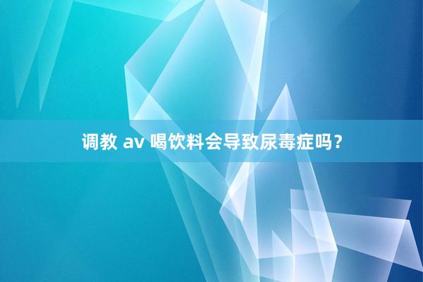 调教 av 喝饮料会导致尿毒症吗？