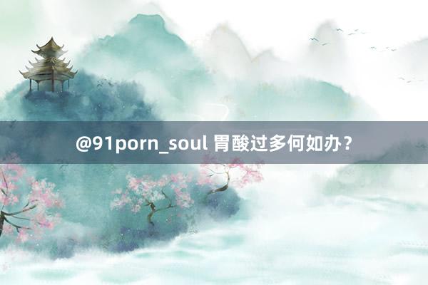 @91porn_soul 胃酸过多何如办？