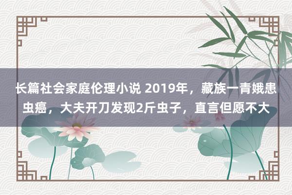 长篇社会家庭伦理小说 2019年，藏族一青娥患虫癌，大夫开刀发现2斤虫子，直言但愿不大