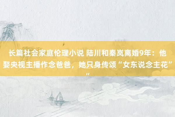 长篇社会家庭伦理小说 陆川和秦岚离婚9年：他娶央视主播作念爸爸，她只身传颂“女东说念主花”