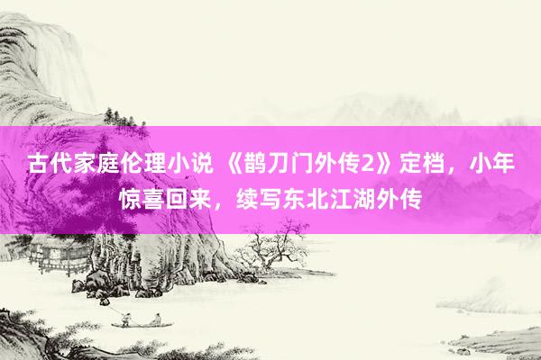 古代家庭伦理小说 《鹊刀门外传2》定档，小年惊喜回来，续写东北江湖外传