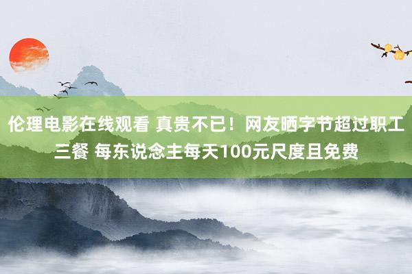 伦理电影在线观看 真贵不已！网友晒字节超过职工三餐 每东说念主每天100元尺度且免费