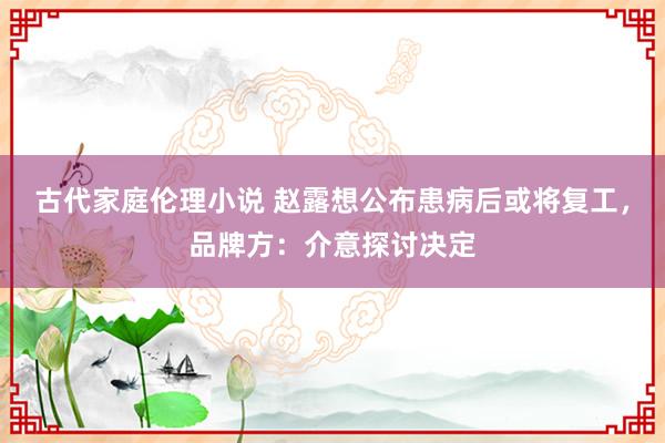 古代家庭伦理小说 赵露想公布患病后或将复工，品牌方：介意探讨决定