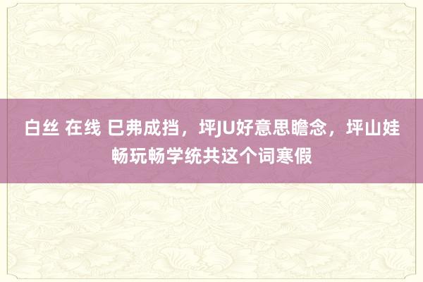 白丝 在线 巳弗成挡，坪JU好意思瞻念，坪山娃畅玩畅学统共这个词寒假