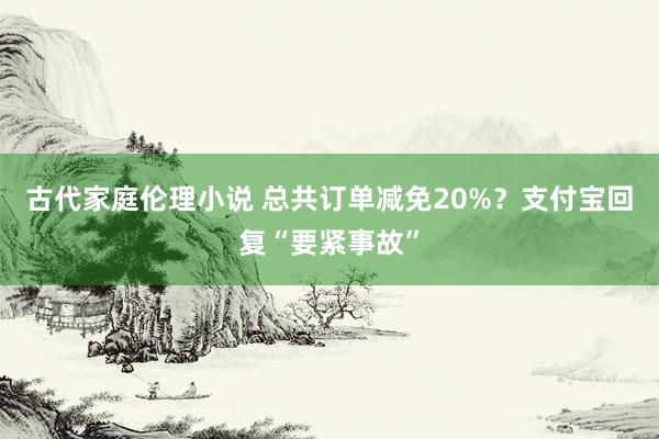 古代家庭伦理小说 总共订单减免20%？支付宝回复“要紧事故”