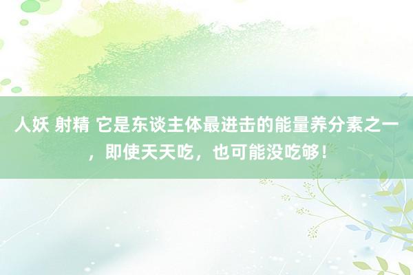 人妖 射精 它是东谈主体最进击的能量养分素之一，即使天天吃，也可能没吃够！